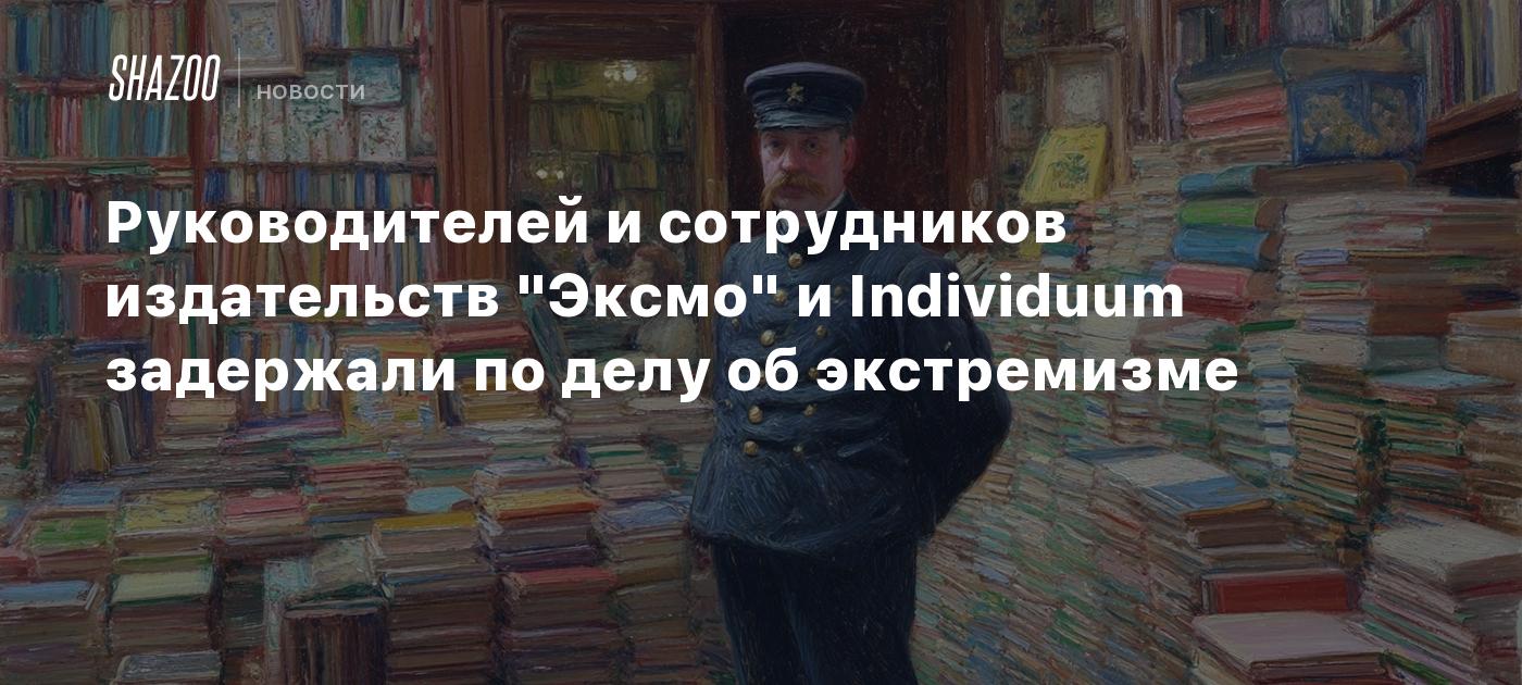 Руководителей и сотрудников издательств "Эксмо" и Individuum задержали по делу об экстремизме